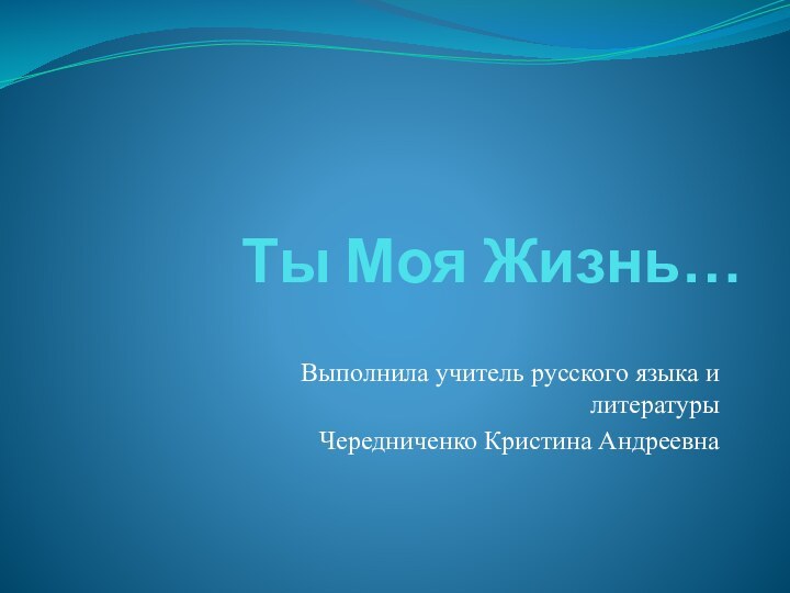 Ты Моя Жизнь…Выполнила учитель русского языка и литературыЧередниченко Кристина Андреевна