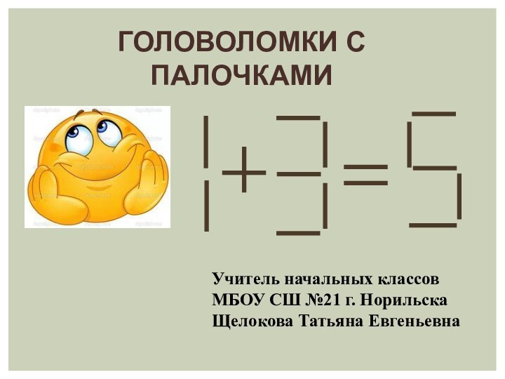 ГОЛОВОЛОМКИ С ПАЛОЧКАМИУчитель начальных классов МБОУ СШ №21 г. Норильска Щелокова Татьяна Евгеньевна