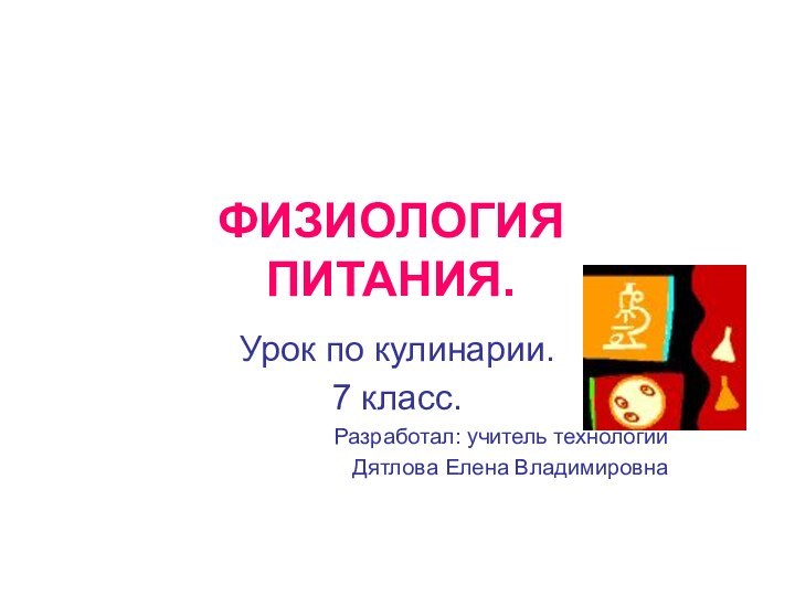 ФИЗИОЛОГИЯ ПИТАНИЯ.Урок по кулинарии.7 класс.Разработал: учитель технологии Дятлова Елена Владимировна