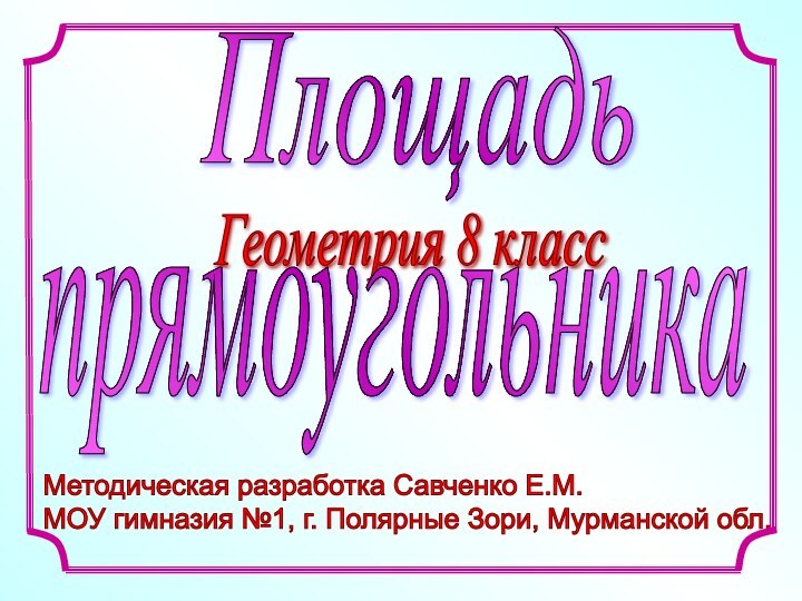 Методическая разработка Савченко Е.М.  МОУ гимназия №1, г. Полярные Зори, Мурманской обл. ПлощадьГеометрия 8 класспрямоугольника