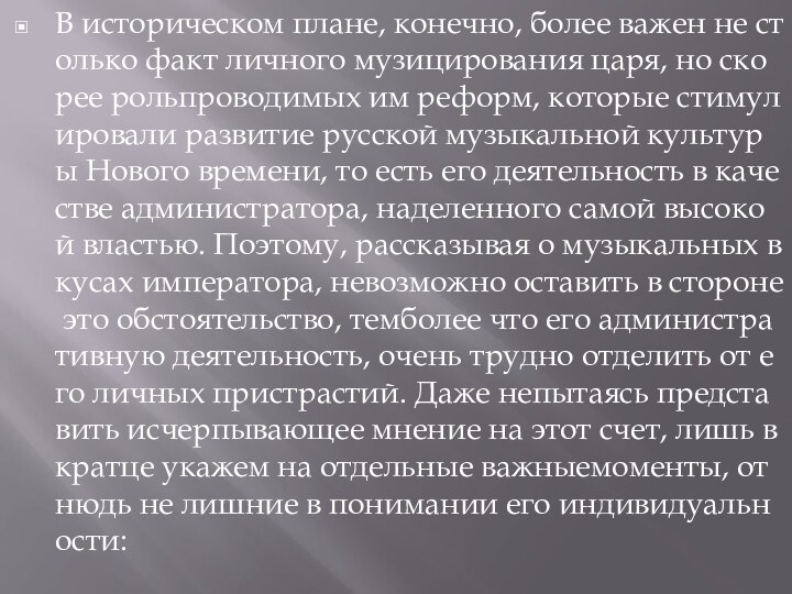 В историческом плане, конечно, более важен не столько факт личного музицирования царя, но скорее рольпроводимых им реформ, которые стимулировали развитие русской музыкальной культуры Нового времени, то есть его деятельность в качестве администратора, наделенного самой высокой властью. Поэтому, рассказывая о музыкальных вкусах императора, невозможно оставить в стороне это обстоятельство, темболее что его административную деятельность, очень трудно отделить от его личных пристрастий. Даже непытаясь представить исчерпывающее мнение на этот счет, лишь вкратце укажем на отдельные важныемоменты, отнюдь не лишние в понимании его индивидуальности: