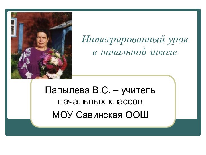 Интегрированный урок в начальной школеПапылева В.С. – учитель начальных классов МОУ Савинская ООШ