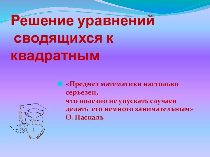 Решение уравнений  сводящихся к квадратным«Предмет математики настолько серьезен, что полезно не