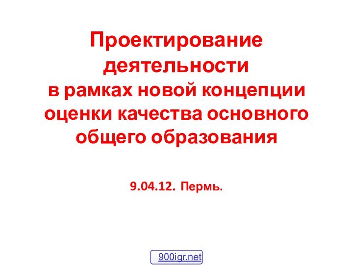 Проектирование деятельности  в рамках новой концепции оценки качества основного общего образования  9.04.12. Пермь.