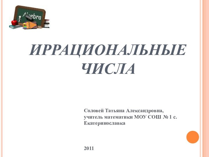 ИРРАЦИОНАЛЬНЫЕ ЧИСЛАСоловей Татьяна Александровна, учитель математики МОУ СОШ № 1 с.Екатеринославка 2011