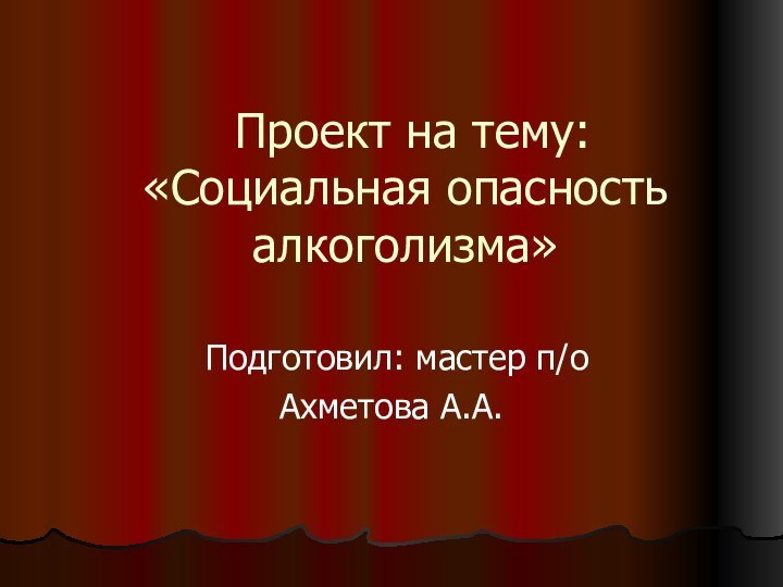 Проект на тему: «Социальная опасность алкоголизма»  Подготовил: мастер п/оАхметова А.А.