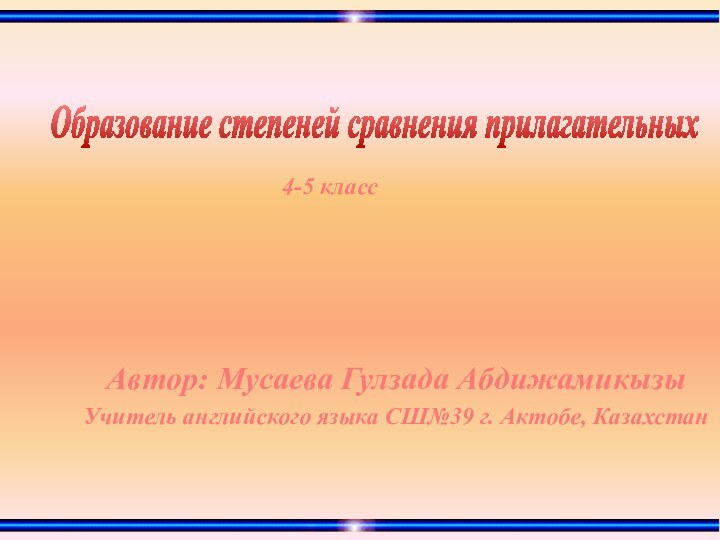 Образование степеней сравнения прилагательных4-5 классАвтор: Мусаева Гулзада АбдижамикызыУчитель английского языка СШ№39 г. Актобе, Казахстан