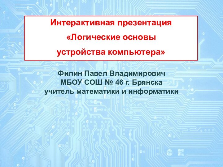 Интерактивная презентация «Логические основы устройства компьютера»Филин Павел ВладимировичМБОУ СОШ № 46 г. Брянскаучитель математики и информатики