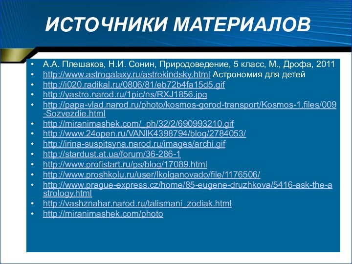 ИСТОЧНИКИ МАТЕРИАЛОВА.А. Плешаков, Н.И. Сонин, Природоведение, 5 класс, М., Дрофа, 2011http://www.astrogalaxy.ru/astrokindsky.html Астрономия для детейhttp://i020.radikal.ru/0806/81/eb72b4fa15d5.gifhttp://yastro.narod.ru/1pic/ns/RXJ1856.jpghttp://papa-vlad.narod.ru/photo/kosmos-gorod-transport/Kosmos-1.files/009-Sozvezdie.htmlhttp://miranimashek.com/_ph/32/2/690993210.gifhttp://www.24open.ru/VANIK4398794/blog/2784053/http://irina-suspitsyna.narod.ru/images/archi.gifhttp://stardust.at.ua/forum/36-286-1http://www.profistart.ru/ps/blog/17089.htmlhttp://www.proshkolu.ru/user/lkolganovado/file/1176506/http://www.prague-express.cz/home/85-eugene-druzhkova/5416-ask-the-astrology.htmlhttp://vashznahar.narod.ru/talismani_zodiak.htmlhttp://miranimashek.com/photo