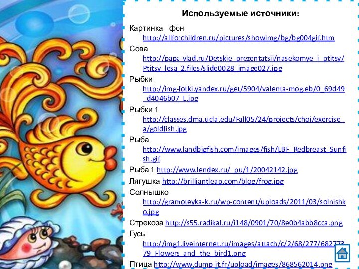 Используемые источники:Картинка - фон http://allforchildren.ru/pictures/showimg/bg/bg004gif.htmСова http://papa-vlad.ru/Detskie_prezentatsii/nasekomye_i_ptitsy/Ptitsy_lesa_2.files/slide0028_image027.jpgРыбки http://img-fotki.yandex.ru/get/5904/valenta-mog.eb/0_69d49_d4046b07_L.jpgРыбки 1 http://classes.dma.ucla.edu/Fall05/24/projects/choi/exercise_a/goldfish.jpgРыба http://www.landbigfish.com/images/fish/LBF_Redbreast_Sunfish.gifРыба 1 http://www.lendex.ru/_pu/1/20042142.jpgЛягушка