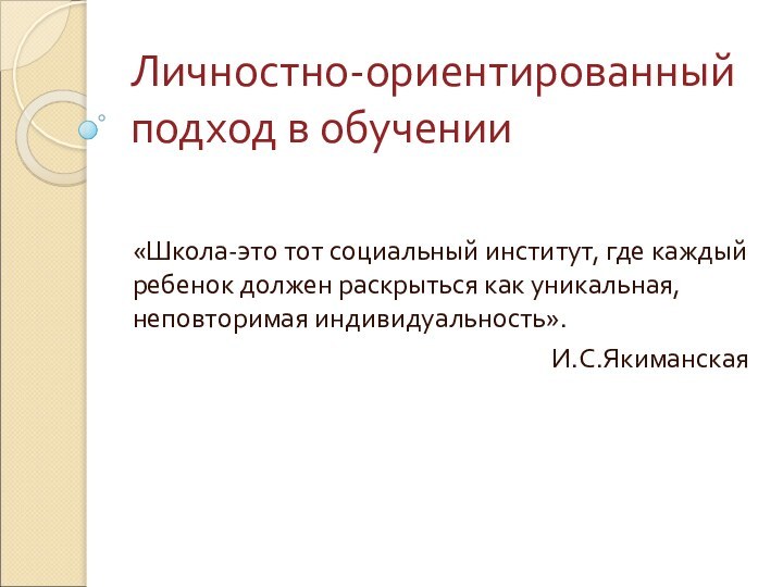 Личностно-ориентированный подход в обучении«Школа-это тот социальный институт, где каждый ребенок должен раскрыться как уникальная, неповторимая индивидуальность».И.С.Якиманская