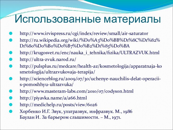 Использованные материалыhttp://www.irvispress.ru/cgi/index/review/small/air-saturatorhttp://ru.wikipedia.org/wiki/%D0%A3%D0%BB%D1%8C%D1%82%D1%80%D0%B0%D0%B7%D0%B2%D1%83%D0%BAhttp://krugosvet.ru/enc/nauka_i_tehnika/fizika/ULTRAZVUK.htmlhttp://ultra-zvuk.narod.ru/http://pulsplus.ru/medcare/health-az/kosmetologija/apparatnaja-kosmetologija/ultrazvukovaja-terapija/http://scienceblog.ru/2009/07/30/uchenye-nauchilis-delat-operacii-s-pomoshhyu-ultrazvuka/http://www.masteram-labs.com/2010/07/codyson.htmlhttp://piyavka.name/a/a66.htmlhttp://medichelp.ru/posts/view/6026Хорбенко И.Г. Звук, ультразвук, инфразвук. М., 1986 Баулан И. За барьером слышимости. – М., 1971.