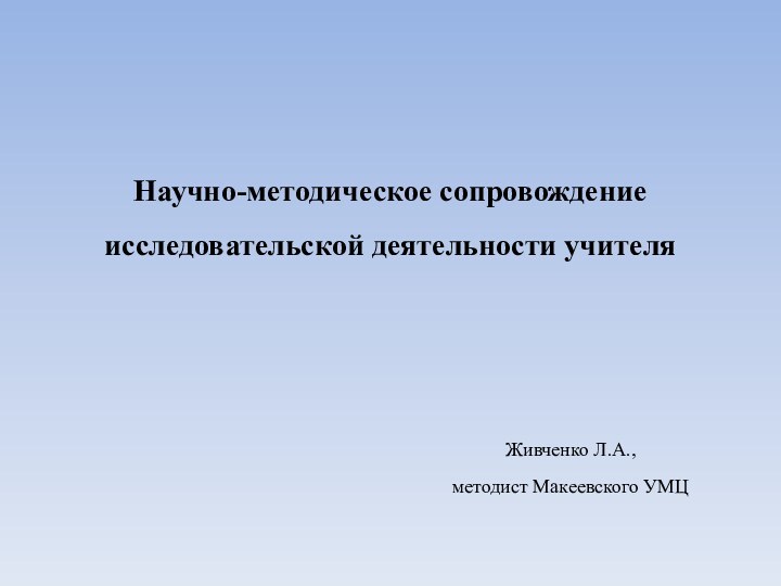 Научно-методическое сопровождение исследовательской деятельности учителя  Живченко Л.А.,методист Макеевского УМЦ