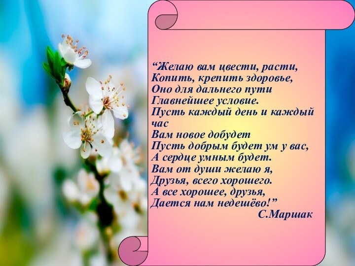 “Желаю вам цвести, расти,Копить, крепить здоровье,Оно для дальнего пути Главнейшее условие.Пусть каждый