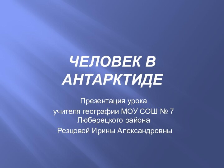 Презентация урока учителя географии МОУ СОШ № 7 Люберецкого района Резцовой Ирины АлександровныЧЕЛОВЕК В АНТАРКТИДЕ