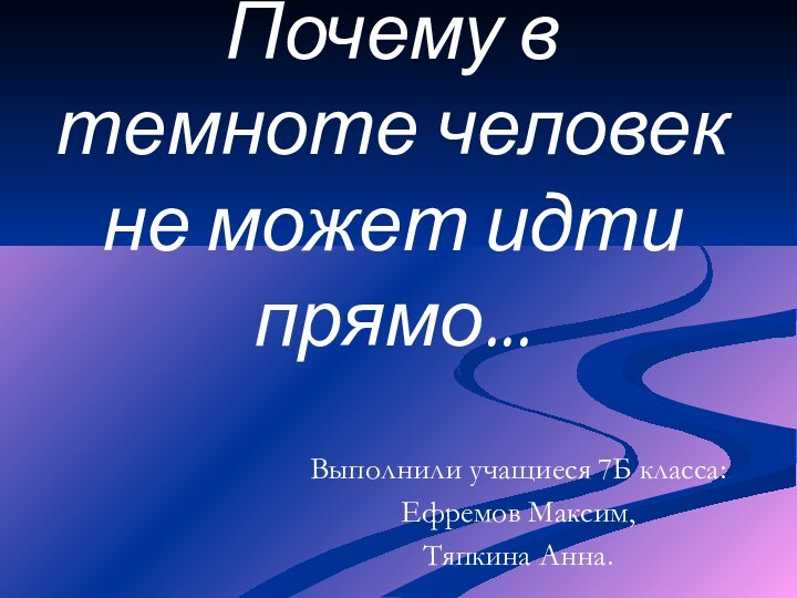 Почему в темноте человек не может идти прямо...Выполнили учащиеся 7Б класса:Ефремов Максим,Тяпкина Анна.