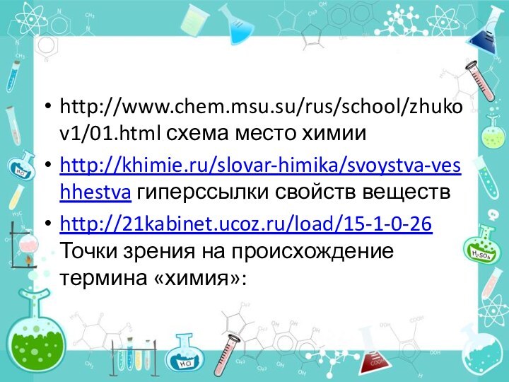 http://www.chem.msu.su/rus/school/zhukov1/01.html схема место химии http://khimie.ru/slovar-himika/svoystva-veshhestva гиперссылки свойств веществhttp://21kabinet.ucoz.ru/load/15-1-0-26 Точки зрения на происхождение термина «химия»: