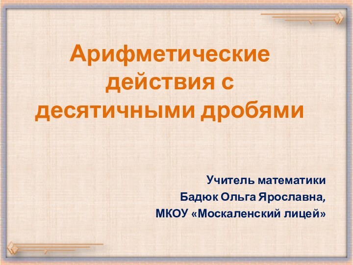 Арифметические действия с десятичными дробямиУчитель математикиБадюк Ольга Ярославна, МКОУ «Москаленский лицей»