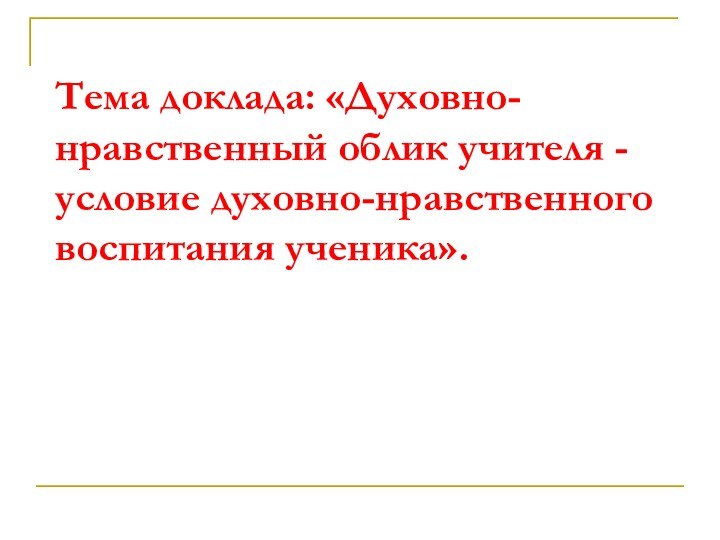 Тема доклада: «Духовно-нравственный облик учителя -  условие духовно-нравственного воспитания ученика».