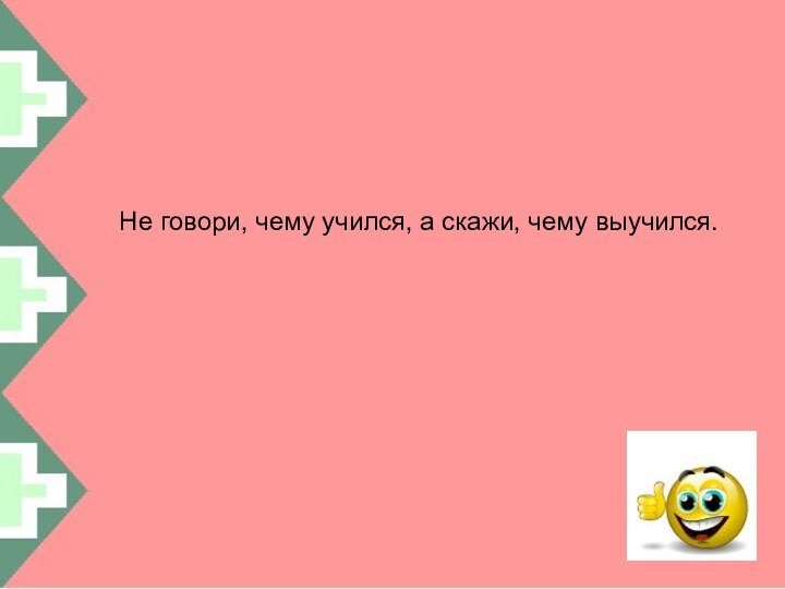 Не говори, чему учился, а скажи, чему выучился.