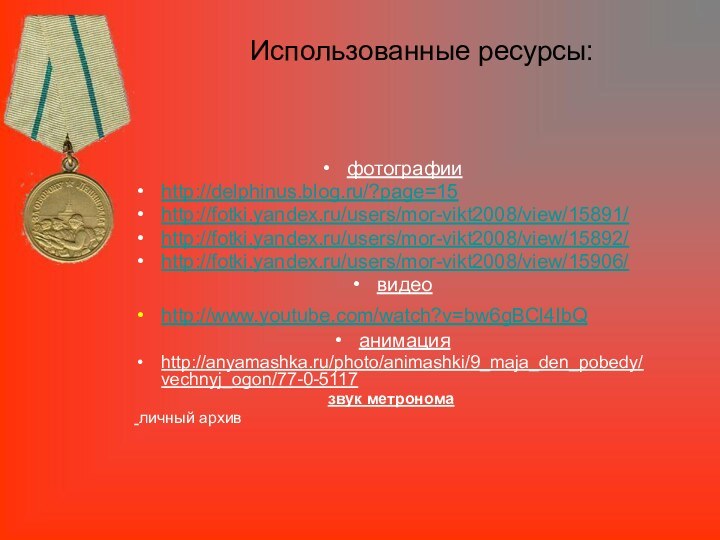 Использованные ресурсы:фотографииhttp://delphinus.blog.ru/?page=15http://fotki.yandex.ru/users/mor-vikt2008/view/15891/http://fotki.yandex.ru/users/mor-vikt2008/view/15892/http://fotki.yandex.ru/users/mor-vikt2008/view/15906/видеоhttp://www.youtube.com/watch?v=bw6gBCl4IbQ анимацияhttp://anyamashka.ru/photo/animashki/9_maja_den_pobedy/vechnyj_ogon/77-0-5117звук метронома личный архив