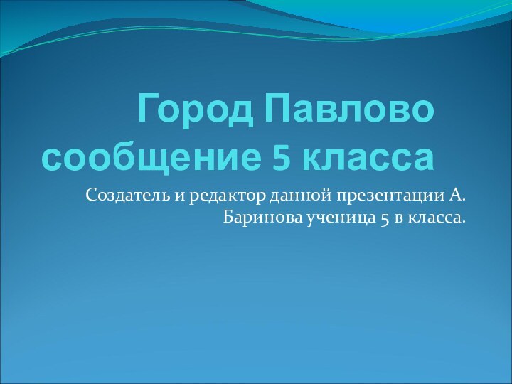 Город Павлово сообщение 5 классаСоздатель и редактор данной презентации А.Баринова ученица 5 в класса.