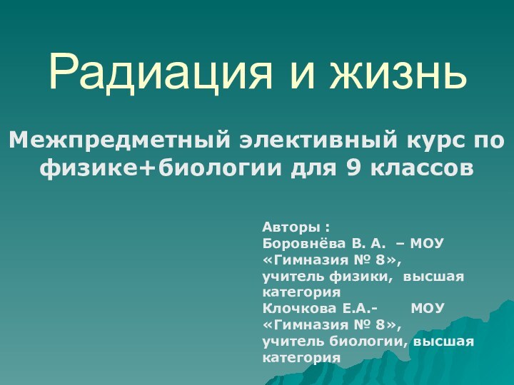 Радиация и жизньМежпредметный элективный курс по физике+биологии для 9 классовАвторы :Боровнёва В.