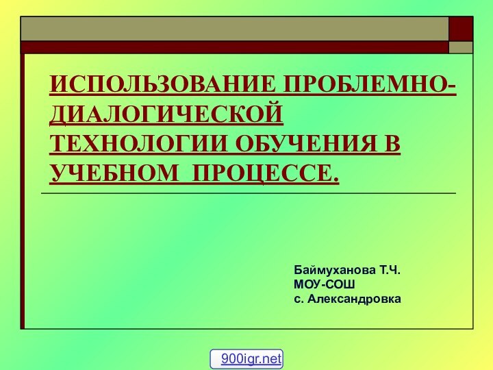 ИСПОЛЬЗОВАНИЕ ПРОБЛЕМНО- ДИАЛОГИЧЕСКОЙ ТЕХНОЛОГИИ ОБУЧЕНИЯ В УЧЕБНОМ ПРОЦЕССЕ.Баймуханова Т.Ч.МОУ-СОШ с. Александровка