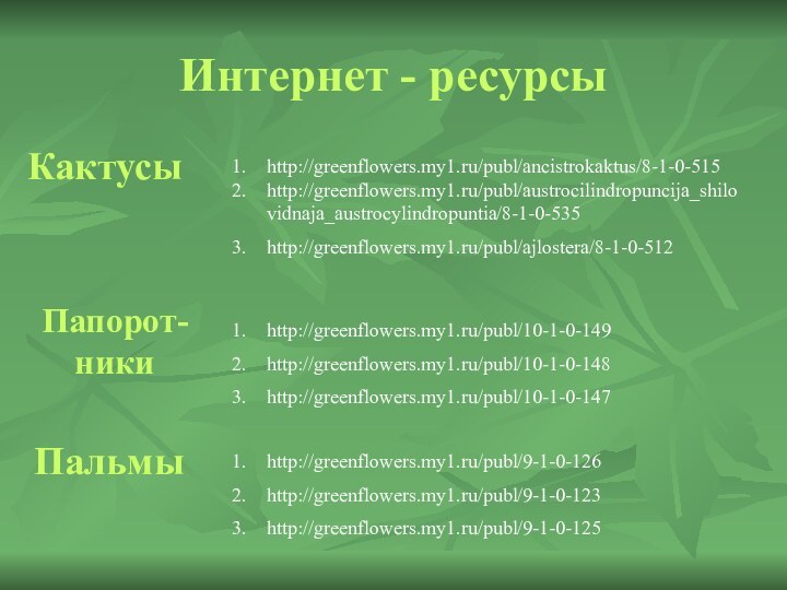 Интернет - ресурсыКактусыhttp://greenflowers.my1.ru/publ/ancistrokaktus/8-1-0-515http://greenflowers.my1.ru/publ/austrocilindropuncija_shilovidnaja_austrocylindropuntia/8-1-0-535http://greenflowers.my1.ru/publ/ajlostera/8-1-0-512Папорот-никиhttp://greenflowers.my1.ru/publ/10-1-0-149http://greenflowers.my1.ru/publ/10-1-0-148http://greenflowers.my1.ru/publ/10-1-0-147Пальмыhttp://greenflowers.my1.ru/publ/9-1-0-126http://greenflowers.my1.ru/publ/9-1-0-123http://greenflowers.my1.ru/publ/9-1-0-125