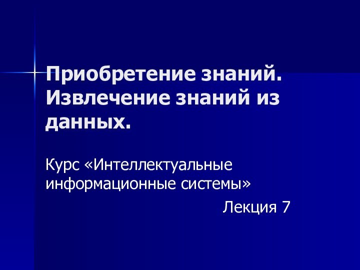 Приобретение знаний. Извлечение знаний из данных. Курс «Интеллектуальные информационные системы»Лекция 7