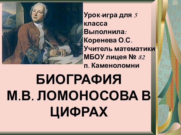 БИОГРАФИЯ М.В. ЛОМОНОСОВА В ЦИФРАХУрок-игра для 5 классаВыполнила: Коренева О.С.Учитель математики МБОУ лицея № 82п. Каменоломни