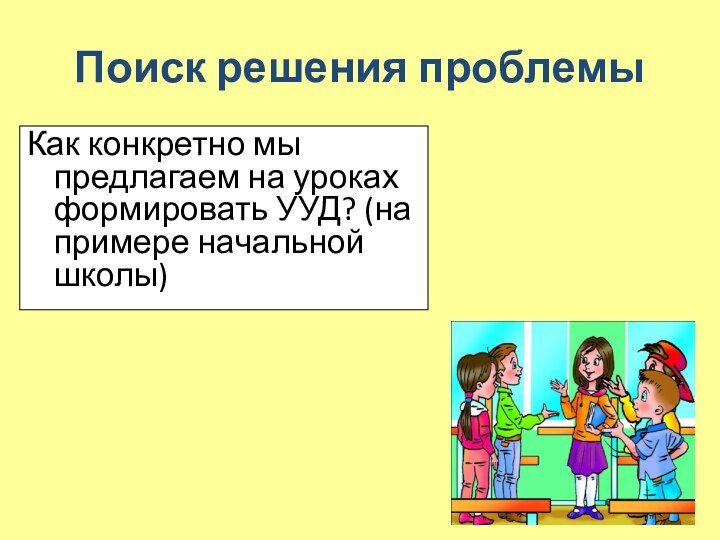 Поиск решения проблемыКак конкретно мы предлагаем на уроках формировать УУД? (на примере начальной школы)