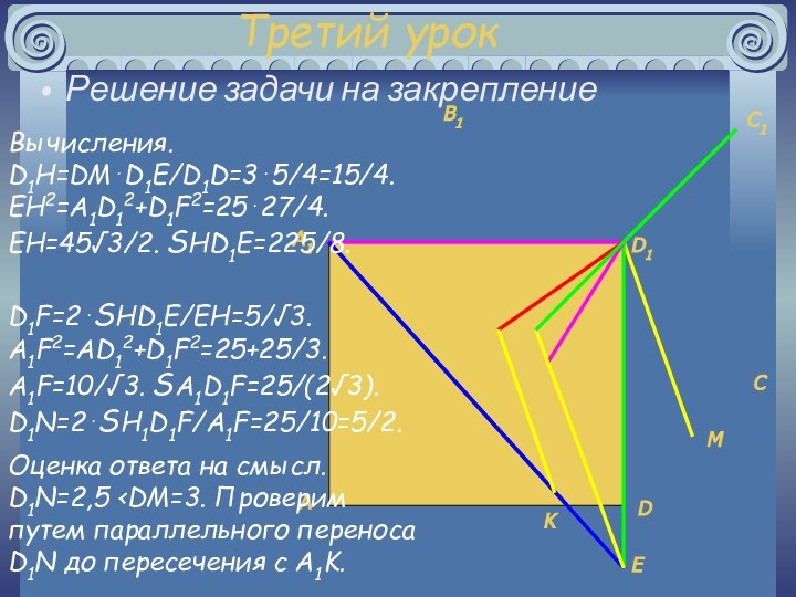 Третий урокРешение задачи на закреплениеMKEHNВычисления. D1H=DM⋅D1E/D1D=3⋅5/4=15/4. EH2=A1D12+D1F2=25⋅27/4. EH=45√3/2. SHD1E=225/8. FD1F=2⋅SHD1E/EH=5/√3. A1F2=AD12+D1F2=25+25/3. A1F=10/√3.