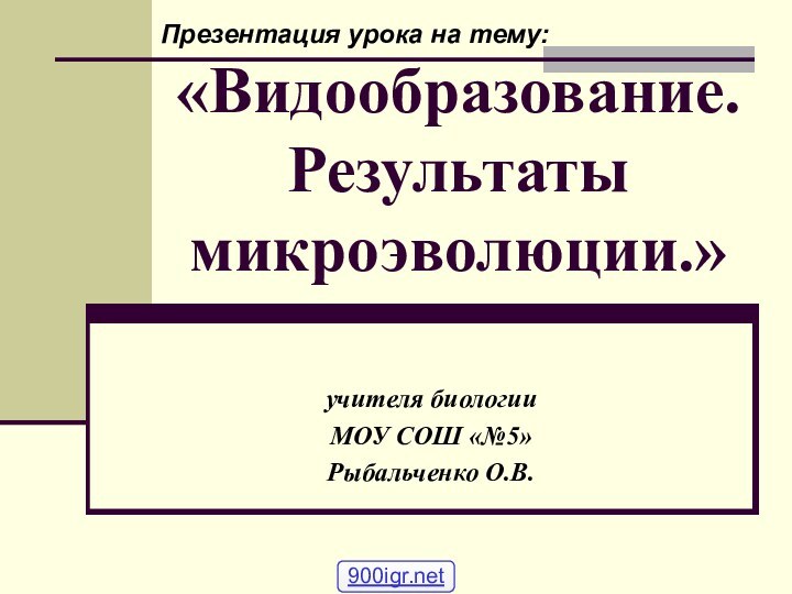 «Видообразование. Результаты микроэволюции.»учителя биологииМОУ СОШ «№5»Рыбальченко О.В.Презентация урока на тему: