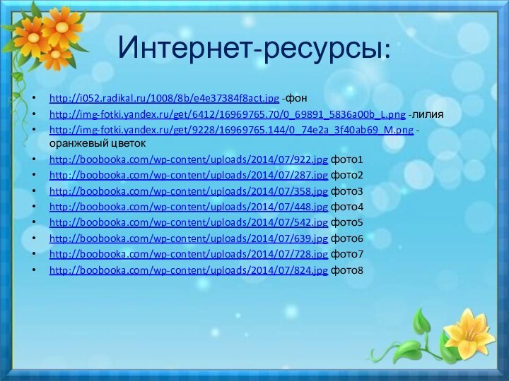 Интернет-ресурсы:http://i052.radikal.ru/1008/8b/e4e37384f8act.jpg -фонhttp://img-fotki.yandex.ru/get/6412/16969765.70/0_69891_5836a00b_L.png -лилияhttp://img-fotki.yandex.ru/get/9228/16969765.144/0_74e2a_3f40ab69_M.png -оранжевый цветокhttp://boobooka.com/wp-content/uploads/2014/07/922.jpg фото1http://boobooka.com/wp-content/uploads/2014/07/287.jpg фото2http://boobooka.com/wp-content/uploads/2014/07/358.jpg фото3http://boobooka.com/wp-content/uploads/2014/07/448.jpg фото4http://boobooka.com/wp-content/uploads/2014/07/542.jpg фото5http://boobooka.com/wp-content/uploads/2014/07/639.jpg фото6http://boobooka.com/wp-content/uploads/2014/07/728.jpg фото7http://boobooka.com/wp-content/uploads/2014/07/824.jpg фото8