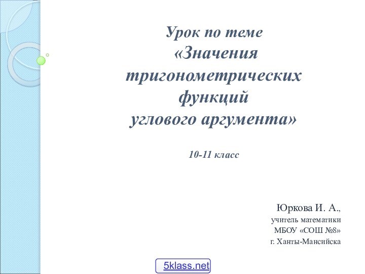 Юркова И. А.,учитель математикиМБОУ «СОШ №8»г. Ханты-МансийскаУрок по теме «Значения тригонометрических функций углового аргумента»10-11 класс