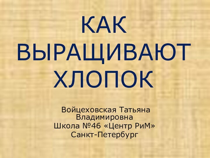 КАК ВЫРАЩИВАЮТ ХЛОПОК Войцеховская Татьяна Владимировна Школа №46 «Центр РиМ»Санкт-Петербург