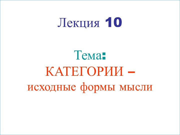 Лекция 10  Тема: КАТЕГОРИИ –  исходные формы мысли