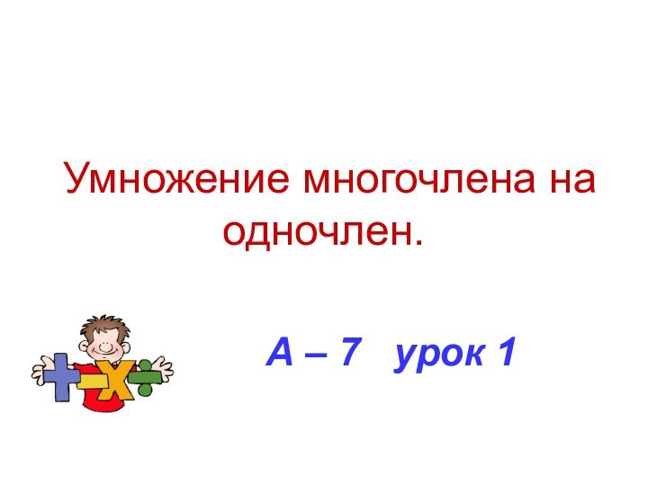 Умножение многочлена на одночлен.А – 7  урок 1