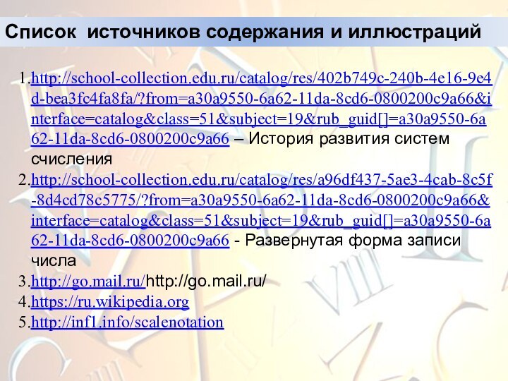 Список источников содержания и иллюстрацийhttp://school-collection.edu.ru/catalog/res/402b749c-240b-4e16-9e4d-bea3fc4fa8fa/?from=a30a9550-6a62-11da-8cd6-0800200c9a66&interface=catalog&class=51&subject=19&rub_guid[]=a30a9550-6a62-11da-8cd6-0800200c9a66 – История развития систем счисленияhttp://school-collection.edu.ru/catalog/res/a96df437-5ae3-4cab-8c5f-8d4cd78c5775/?from=a30a9550-6a62-11da-8cd6-0800200c9a66&interface=catalog&class=51&subject=19&rub_guid[]=a30a9550-6a62-11da-8cd6-0800200c9a66 - Развернутая форма записи числаhttp://go.mail.ru/http://go.mail.ru/ https://ru.wikipedia.orghttp://inf1.info/scalenotation