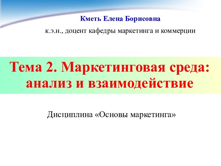 Тема 2. Маркетинговая среда: анализ и взаимодействиеДисциплина «Основы маркетинга»Кметь Елена Борисовнак.э.н., доцент