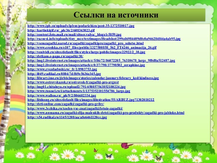 Ссылки на источникиhttp://www.ipb.su/uploads/ipbsu/podarizhizn/post-35-1372510017.jpghttp://kartinkigif.ru/_ph/36/2/608343023.gifhttp://content.foto.mail.ru/mail/sitner.valya/_blogs/i-5859.jpghttp://raznesi.info/uploads/tiny_mce/textimages/Headshot/299cd6984409d0c0a946284f44a4ab95.jpghttp://vsemzagadki.narod.ru/zagadki/zagadkipro/zagadki_pro_solntse.htmlhttp://www.eroshka.ru/e107_files/public/1327500858_562_FT4246_animacija_26.gifhttp://venividi.ru/sites/default/files/styles/large/public/images/22922/2_38.jpghttp://detkam.e-papa.ru/zagadki/30/http://img1.liveinternet.ru/images/attach/c/5/86/72/86072205_76310678_large_9f0d8a512487.jpghttp://img1.liveinternet.ru/images/attach/c/0/37/798/37798502_zeraphine.jpghttp://www.zvezdadushi.ru/_fr/1/8903753.jpghttp://i049.radikal.ru/0804/7d/f69e5636e345.jpghttp://library.ime.ru/jirbis/images/stories/calendar/january/febrary_kzd/kindness.jpghttp://www.ostrovskazok.ru/ostrovok-8/zagadki-pro-avgusthttp://img01.chitalnya.ru/upload2/791/450857543852180224.jpghttp://www.tunnel.ru/i/attachments/1/1375352101554786_large.jpghttp://www.wallon.ru/_ph/9/2/806682334.jpghttp://litdosug.ru/sites/default/files/images/illustration/55/ARBUZ.jpg?1302010212http://deti-online.com/zagadki/zagadki-pro-griby/http://www.3ezhika.ru/xochu-vse-znat/zagadki/letnie-zagadki/http://www.numama.ru/zagadki-dlja-malenkih-detei/zagadki-pro-produkty/zagadki-pro-jabloko.htmlhttp://s54.radikal.ru/i145/1208/aa/a8e6461120cc.jpg