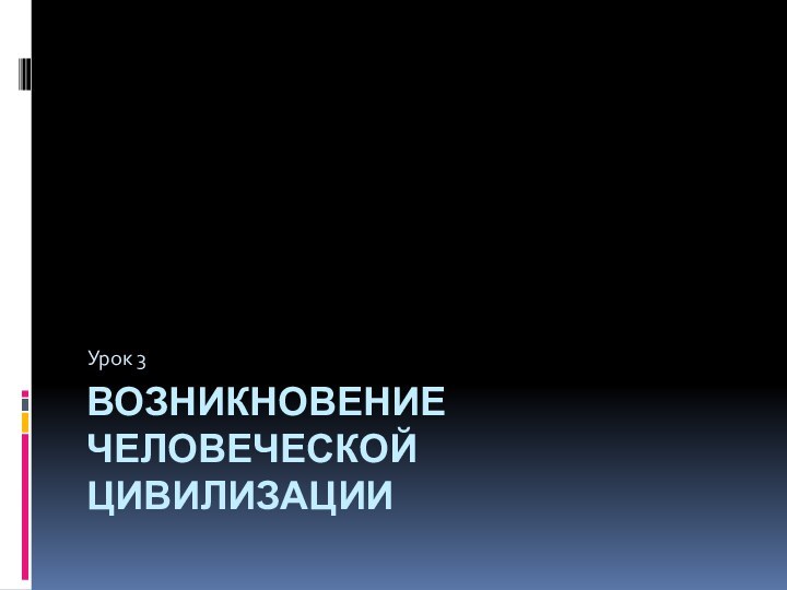 ВОЗНИКНОВЕНИЕ ЧЕЛОВЕЧЕСКОЙ ЦИВИЛИЗАЦИИУрок 3