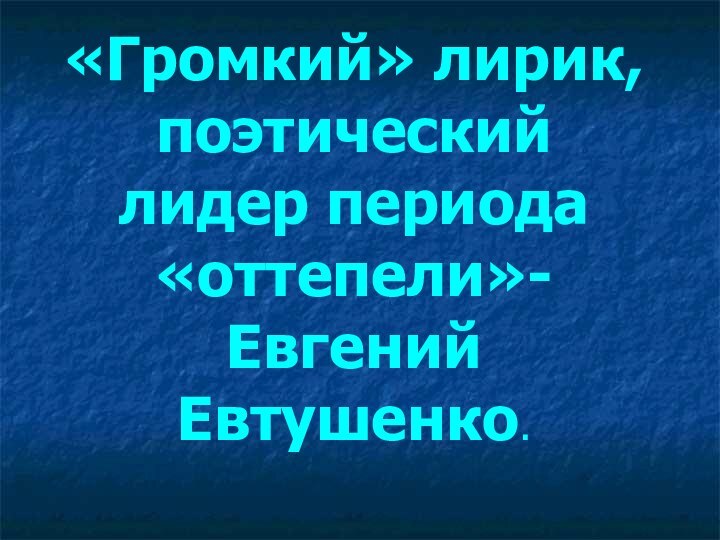 «Громкий» лирик, поэтический лидер периода «оттепели»- Евгений Евтушенко.