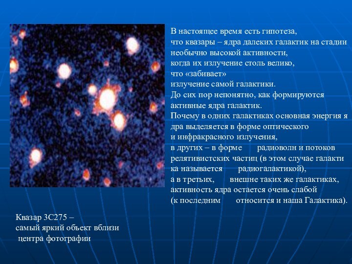 В настоящее время есть гипотеза,    что квазары – ядра далеких галактик на стадиинеобычно высокой активности, когда их излучение столь велико,    что «забивает»излучение самой галактики. До сих пор непонятно, как формируются