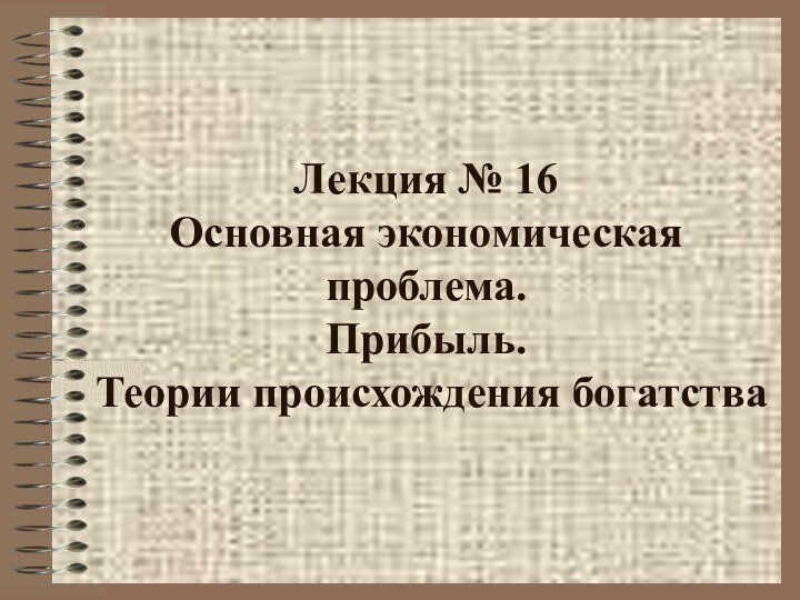 Лекция № 16 Основная экономическая проблема.  Прибыль.   Теории происхождения богатства