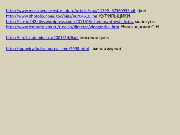 http://www.moscowuniversityclub.ru/article/img/11395_57360935.gif фонhttp://www.photolib.noaa.gov/bigs/nur04510.jpg КУРИЛЬЩИКИhttp://hartm242.files.wordpress.com/2011/06/chemosynthesis_lg.jpg молекулыhttp://www.iemrams.spb.ru/russian/director/vinogradski.htm Виноградский С.Н.http://bio.1september.ru/2001/24/6.gif пищевая цепьhttp://tupoebydlo.livejournal.com/2998.html  живой журнал