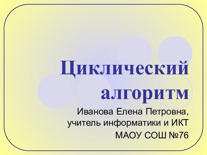 Циклический алгоритмИванова Елена Петровна, учитель информатики и ИКТМАОУ СОШ №76