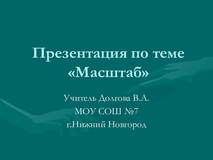 Презентация по теме «Масштаб»Учитель Долгова В.А.МОУ СОШ №7 г.Нижний Новгород