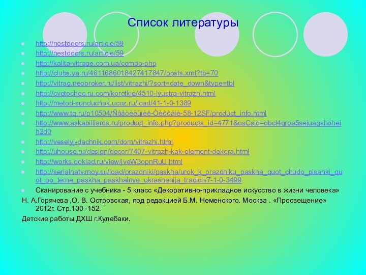 Список литературы http://nestdoors.ru/article/59http://nestdoors.ru/article/59http://kalita-vitrage.com.ua/combo-phphttp://clubs.ya.ru/4611686018427417847/posts.xml?tb=70http://vitrag.neobroker.ru/list/vitrazhi/?sort=date_down&type=tblhttp://cvetochec.ru.com/korotkie/4510-lyustra-vitrazh.htmlhttp://metod-sunduchok.ucoz.ru/load/41-1-0-1389http://www.tq.ru/p10504/Ñâåòèëüíèê-Òèôôàíè-58-12SF/product_info.htmlhttp://www.askabilliards.ru/product_info.php?products_id=4771&osCsid=dbcl4qrpa5sejuaqshoheih2d0http://veselyj-dachnik.com/dom/vitrazhi.htmlhttp://uhouse.ru/design/decor/7407-vitrazh-kak-element-dekora.htmlhttp://works.doklad.ru/view/jveW3opnRuU.htmlhttp://serialnatv.moy.su/load/prazdniki/paskha/urok_k_prazdniku_paskha_quot_chudo_pisanki_quot_po_teme_paskha_paskhalnye_ukrashenija_tradicii/7-1-0-3499Сканирование с учебника - 5 класс «Декоративно-прикладное искусство в жизни